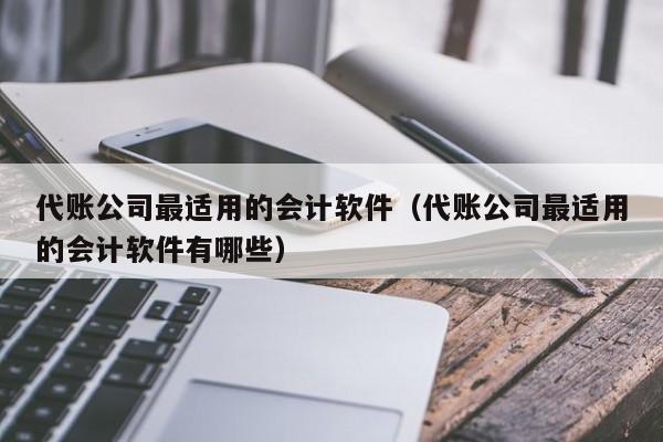 代账公司最适用的会计软件（代账公司最适用的会计软件有哪些）