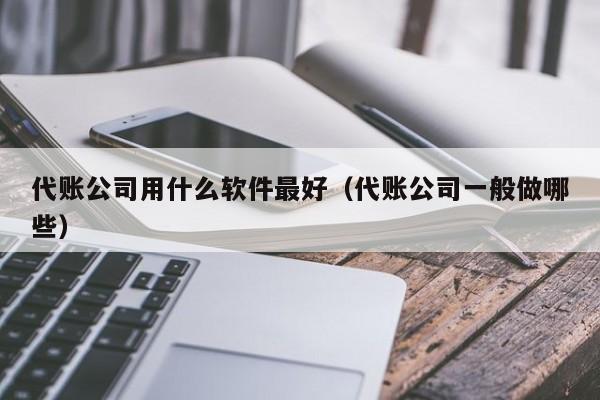 代账公司用什么软件最好（代账公司一般做哪些）