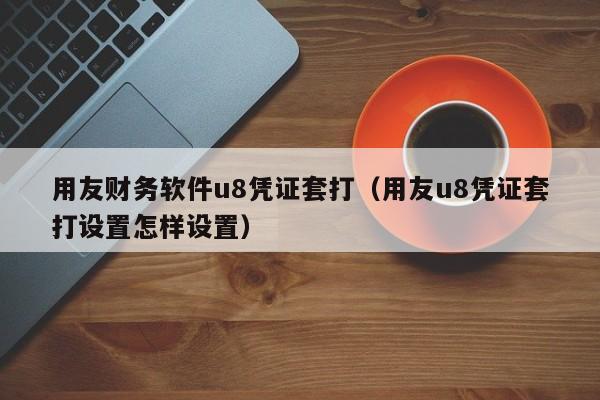 用友财务软件u8凭证套打（用友u8凭证套打设置怎样设置）