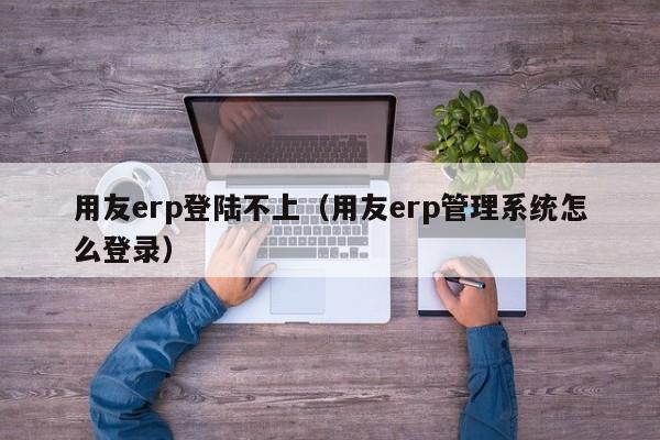 用友erp登陆不上（用友erp管理系统怎么登录）