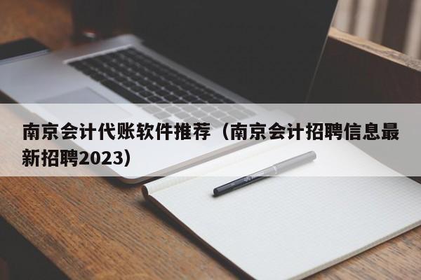 南京会计代账软件推荐（南京会计招聘信息最新招聘2023）