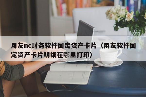 用友nc财务软件固定资产卡片（用友软件固定资产卡片明细在哪里打印）