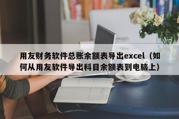 用友财务软件总账余额表导出excel（如何从用友软件导出科目余额表到电脑上）