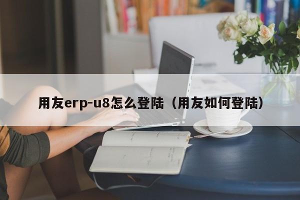 用友erp-u8怎么登陆（用友如何登陆）