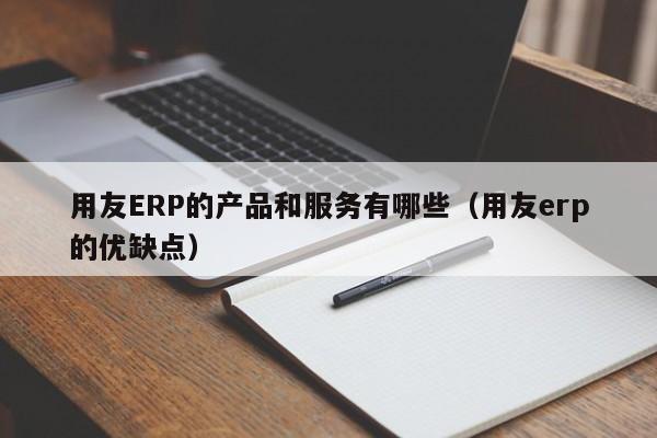 用友ERP的产品和服务有哪些（用友erp的优缺点）