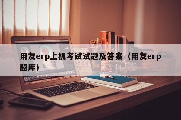 用友erp上机考试试题及答案（用友erp题库）