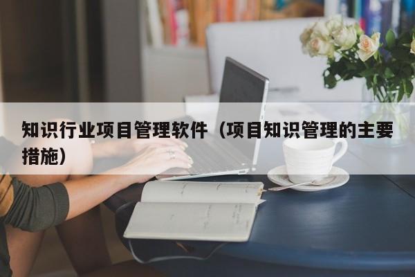 知识行业项目管理软件（项目知识管理的主要措施）