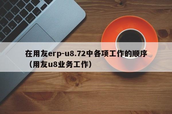 在用友erp-u8.72中各项工作的顺序（用友u8业务工作）