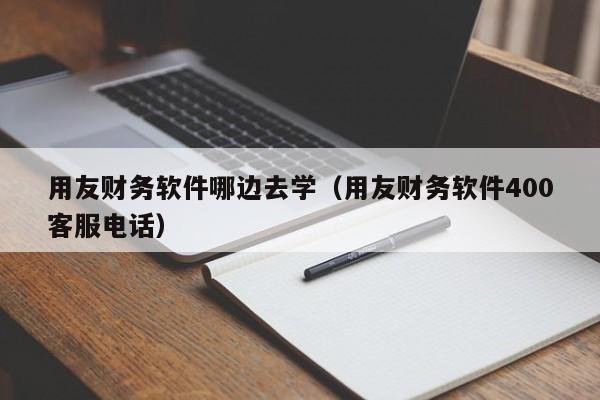 用友财务软件哪边去学（用友财务软件400客服电话）