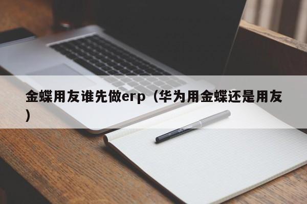 金蝶用友谁先做erp（华为用金蝶还是用友）