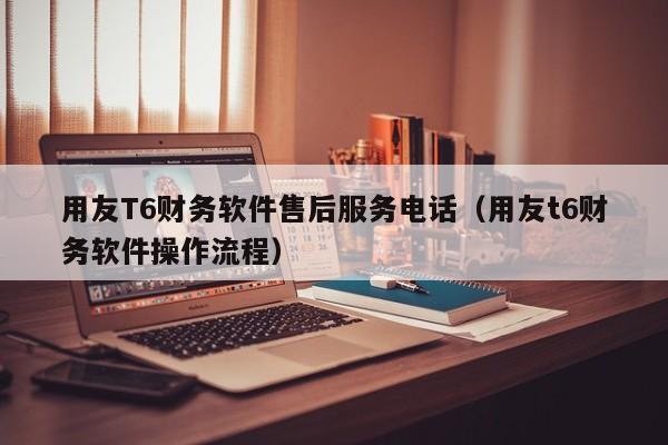 用友T6财务软件售后服务电话（用友t6财务软件操作流程）