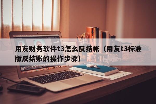 用友财务软件t3怎么反结帐（用友t3标准版反结账的操作步骤）