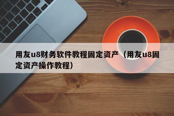 用友u8财务软件教程固定资产（用友u8固定资产操作教程）