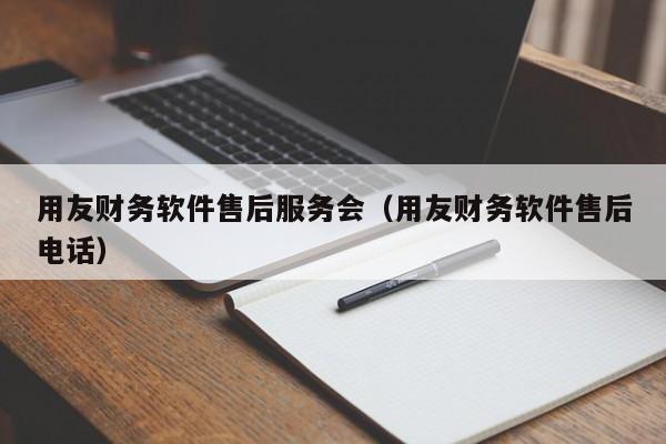 用友财务软件售后服务会（用友财务软件售后电话）