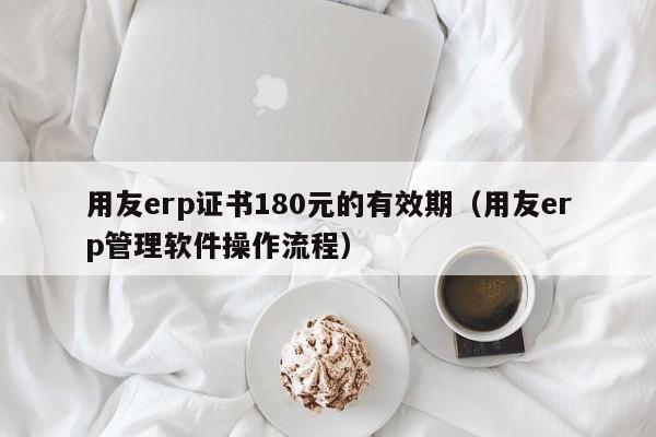 用友erp证书180元的有效期（用友erp管理软件操作流程）