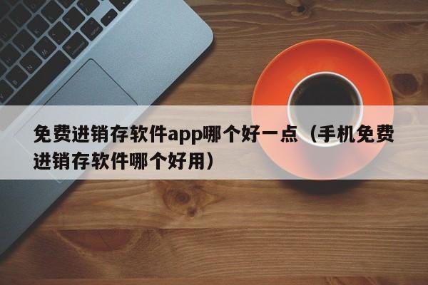 免费进销存软件app哪个好一点（手机免费进销存软件哪个好用）