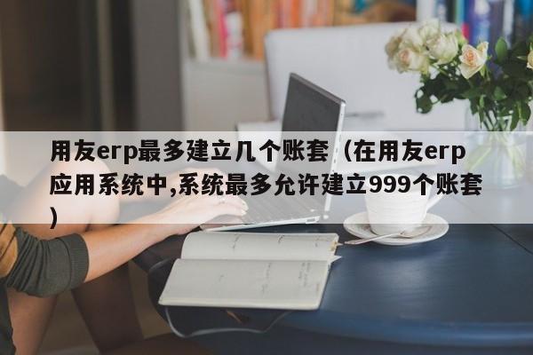 用友erp最多建立几个账套（在用友erp应用系统中,系统最多允许建立999个账套）