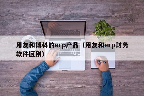 用友和博科的erp产品（用友和erp财务软件区别）