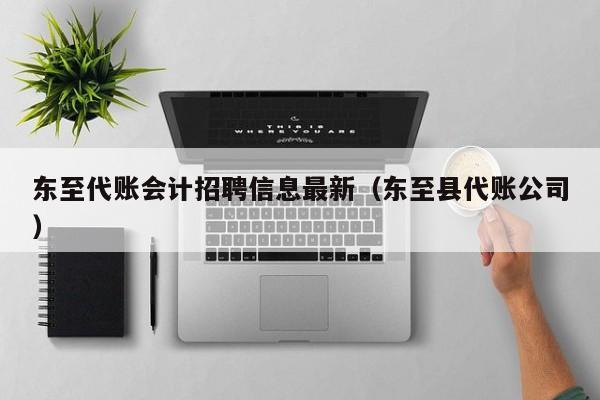 东至代账会计招聘信息最新（东至县代账公司）