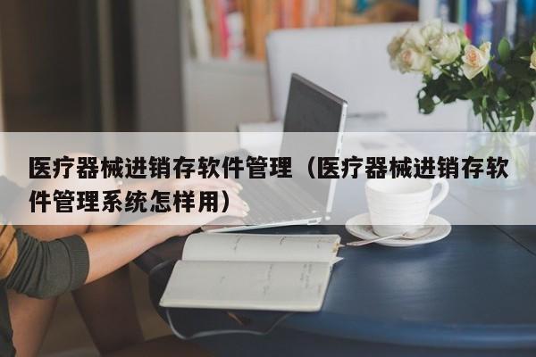 医疗器械进销存软件管理（医疗器械进销存软件管理系统怎样用）