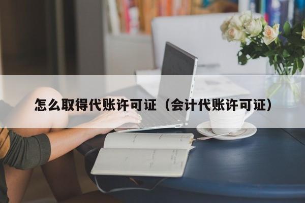 怎么取得代账许可证（会计代账许可证）