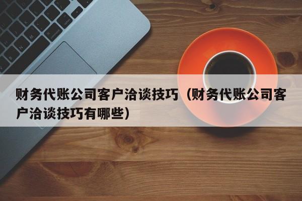 财务代账公司客户洽谈技巧（财务代账公司客户洽谈技巧有哪些）