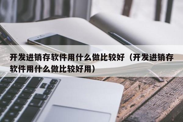 开发进销存软件用什么做比较好（开发进销存软件用什么做比较好用）