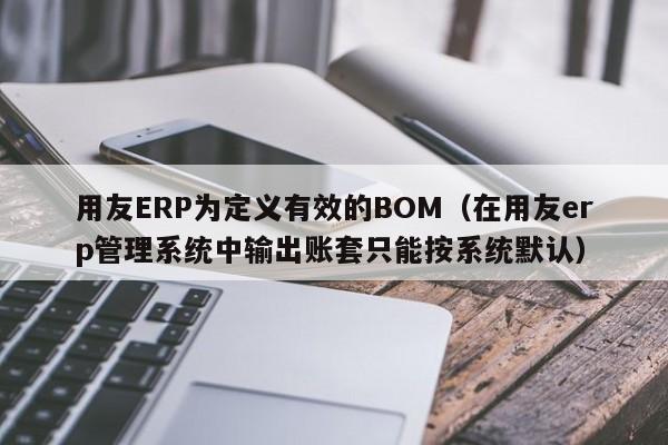 用友ERP为定义有效的BOM（在用友erp管理系统中输出账套只能按系统默认）