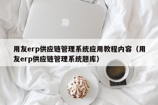 用友erp供应链管理系统应用教程内容（用友erp供应链管理系统题库）