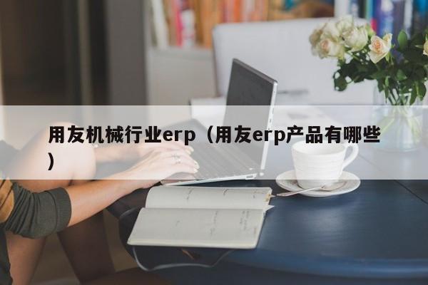 用友机械行业erp（用友erp产品有哪些）