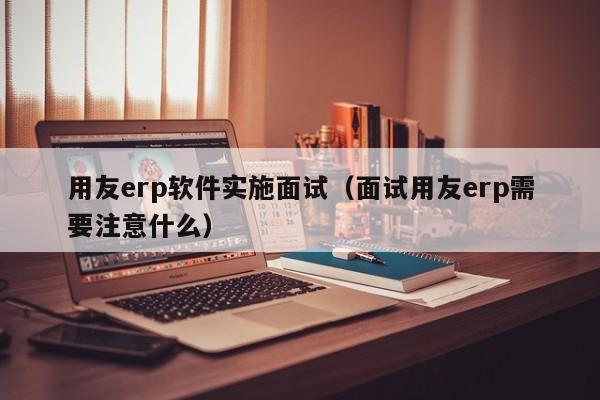 用友erp软件实施面试（面试用友erp需要注意什么）