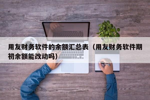 用友财务软件的余额汇总表（用友财务软件期初余额能改动吗）