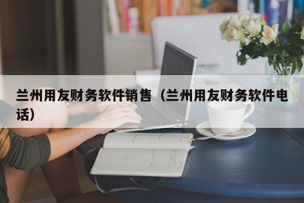 兰州用友财务软件销售（兰州用友财务软件电话）