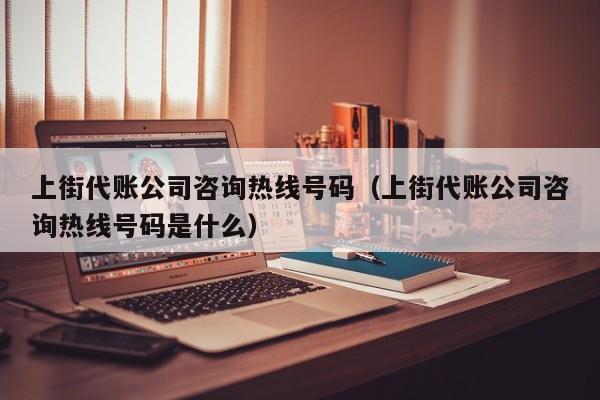 上街代账公司咨询热线号码（上街代账公司咨询热线号码是什么）