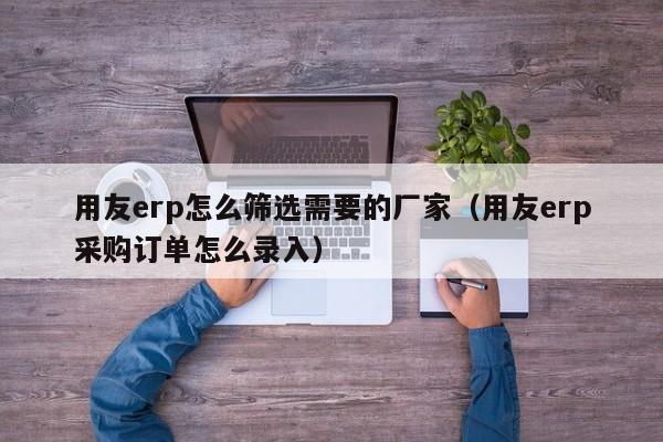 用友erp怎么筛选需要的厂家（用友erp采购订单怎么录入）