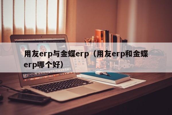 用友erp与金蝶erp（用友erp和金蝶erp哪个好）