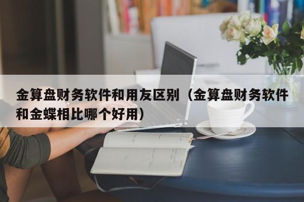 金算盘财务软件和用友区别（金算盘财务软件和金蝶相比哪个好用）