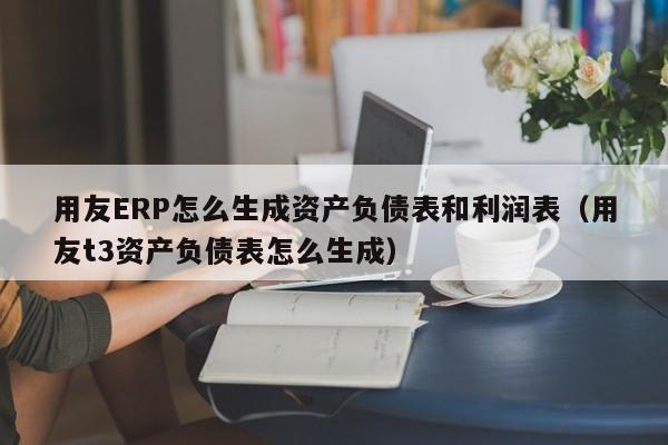 用友ERP怎么生成资产负债表和利润表（用友t3资产负债表怎么生成）