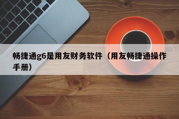 畅捷通g6是用友财务软件（用友畅捷通操作手册）