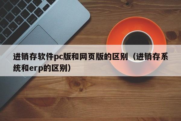 进销存软件pc版和网页版的区别（进销存系统和erp的区别）