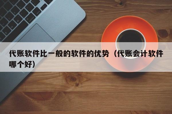 代账软件比一般的软件的优势（代账会计软件哪个好）