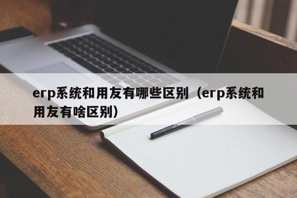 erp系统和用友有哪些区别（erp系统和用友有啥区别）