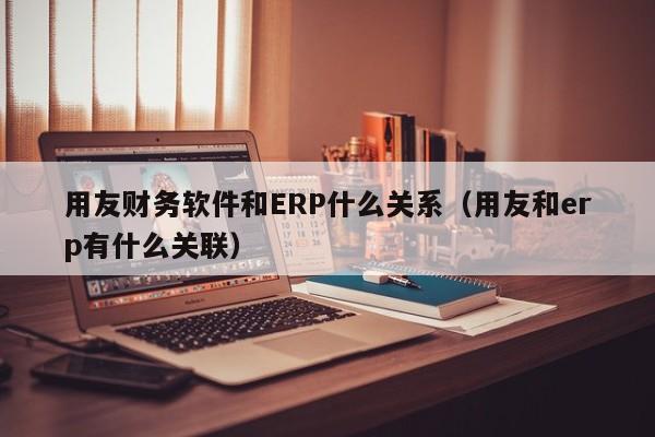 用友财务软件和ERP什么关系（用友和erp有什么关联）