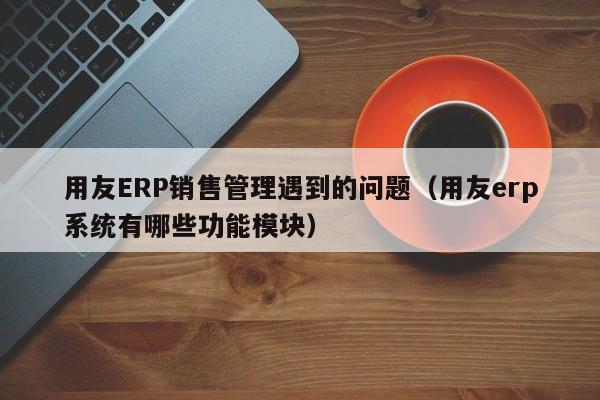 用友ERP销售管理遇到的问题（用友erp系统有哪些功能模块）