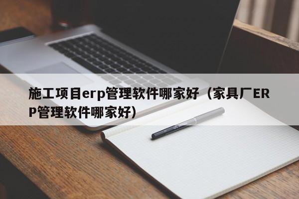 施工项目erp管理软件哪家好（家具厂ERP管理软件哪家好）