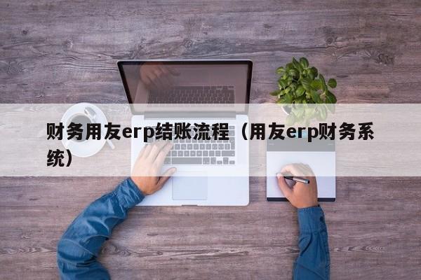 财务用友erp结账流程（用友erp财务系统）