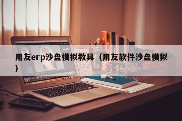 用友erp沙盘模拟教具（用友软件沙盘模拟）