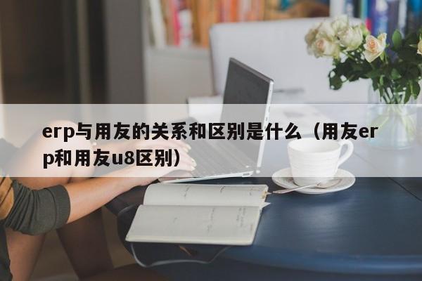 erp与用友的关系和区别是什么（用友erp和用友u8区别）