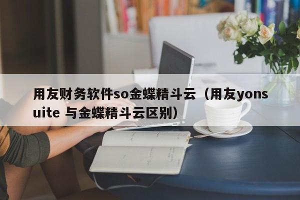 用友财务软件so金蝶精斗云（用友yonsuite 与金蝶精斗云区别）