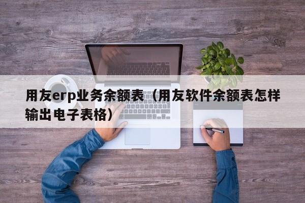 用友erp业务余额表（用友软件余额表怎样输出电子表格）